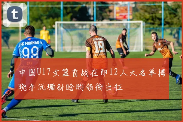中国U17女篮首战在即12人大名单揭晓李沅珊孙晗昀领衔出征