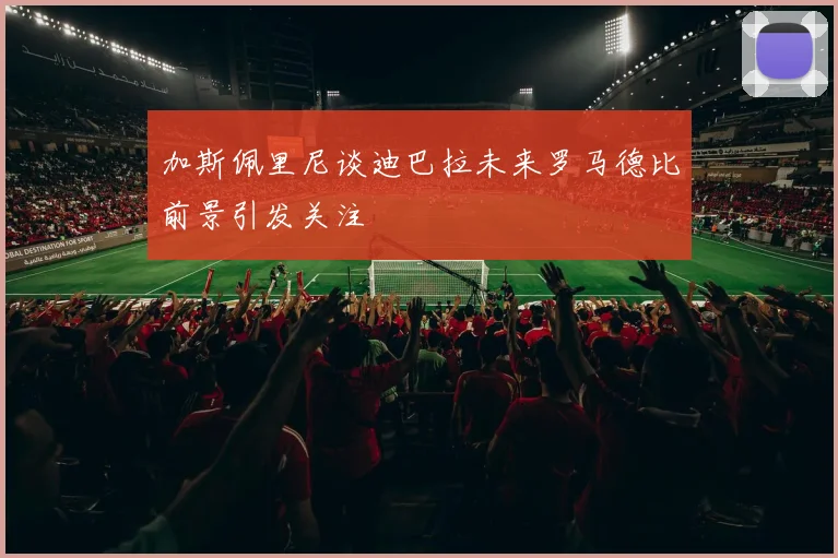 加斯佩里尼谈迪巴拉未来罗马德比前景引发关注