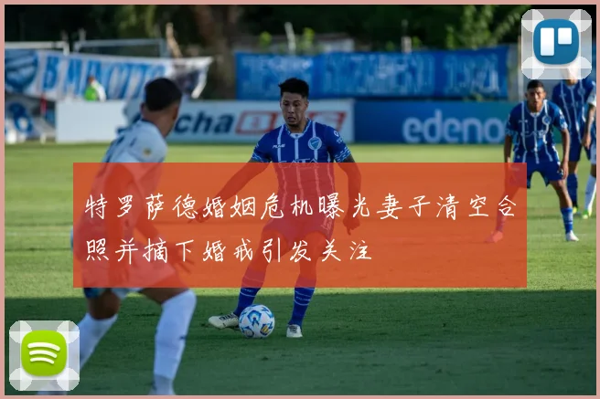 特罗萨德婚姻危机曝光妻子清空合照并摘下婚戒引发关注