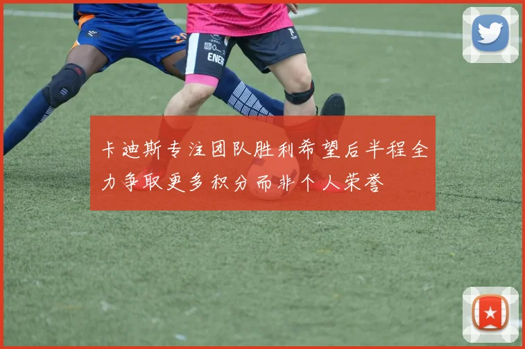 卡迪斯专注团队胜利希望后半程全力争取更多积分而非个人荣誉