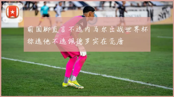 前国脚直言不选内马尔出战世界杯称选他不选佩德罗实在荒唐