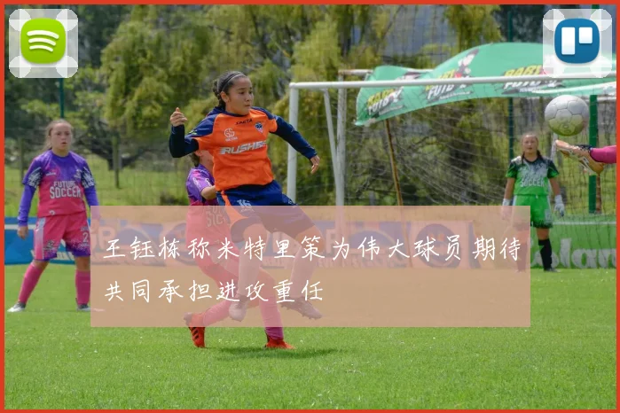 王钰栋称米特里策为伟大球员期待共同承担进攻重任