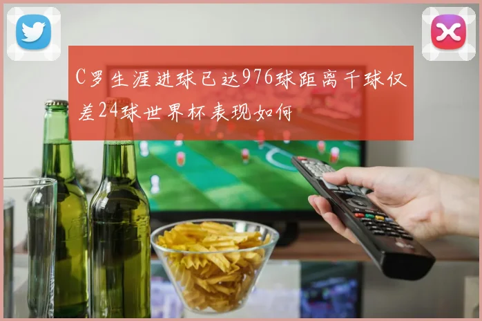 C罗生涯进球已达976球距离千球仅差24球世界杯表现如何