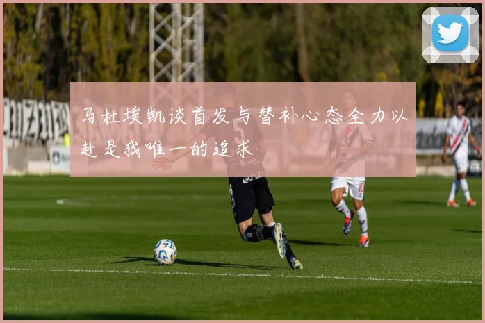 马杜埃凯谈首发与替补心态全力以赴是我唯一的追求