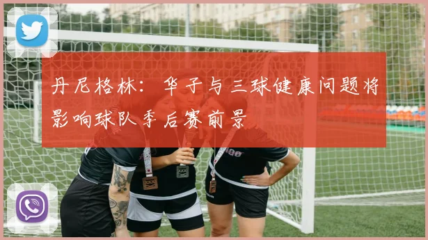 丹尼格林：华子与三球健康问题将影响球队季后赛前景