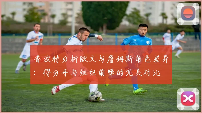 香波特分析欧文与詹姆斯角色差异：得分手与组织前锋的完美对比