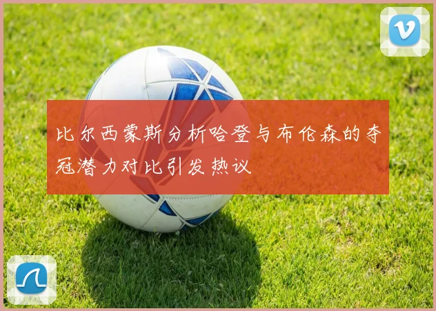 比尔西蒙斯分析哈登与布伦森的夺冠潜力对比引发热议