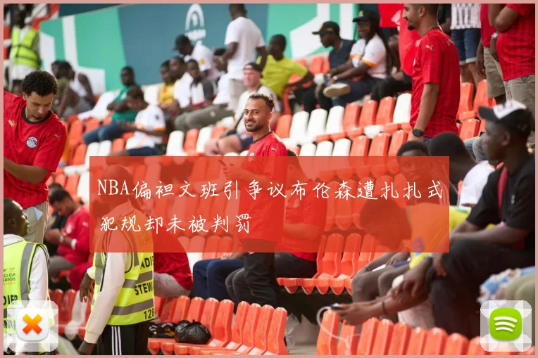 NBA偏袒文班引争议布伦森遭扎扎式犯规却未被判罚