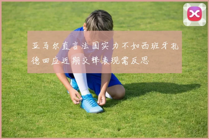 亚马尔直言法国实力不如西班牙孔德回应近期交锋表现需反思