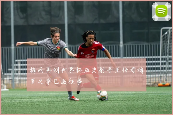 梅西再创世界杯历史射手王传奇梅罗之争已成往事
