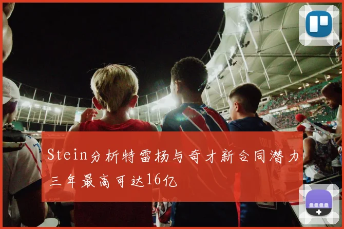 Stein分析特雷杨与奇才新合同潜力三年最高可达16亿