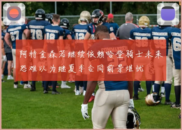 阿特金森若继续依赖哈登骑士未来恐难以为继夏季合同前景堪忧