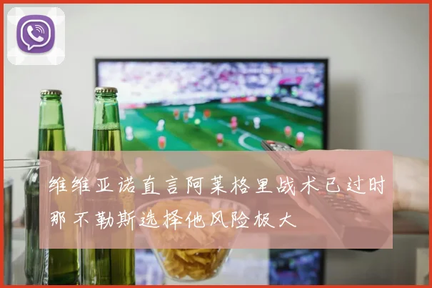 维维亚诺直言阿莱格里战术已过时那不勒斯选择他风险极大