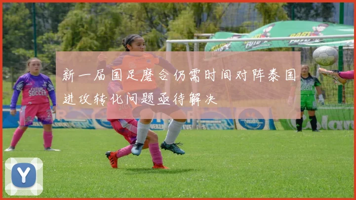 新一届国足磨合仍需时间对阵泰国进攻转化问题亟待解决