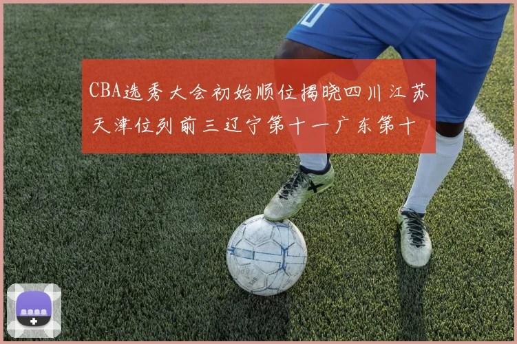CBA选秀大会初始顺位揭晓四川江苏天津位列前三辽宁第十一广东第十六