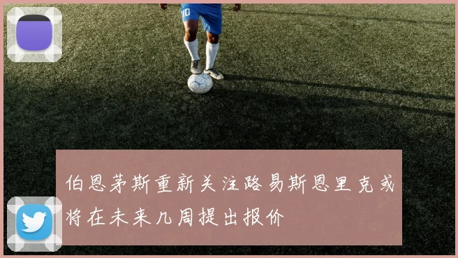 伯恩茅斯重新关注路易斯恩里克或将在未来几周提出报价