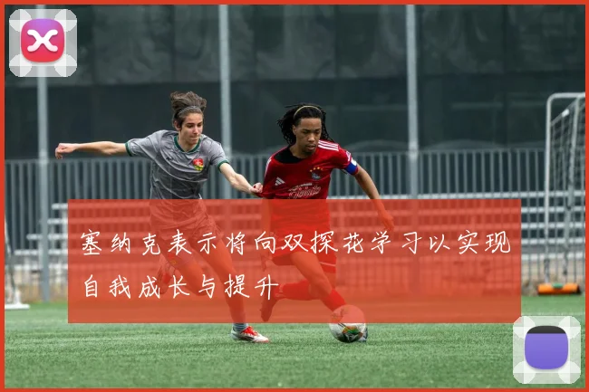 塞纳克表示将向双探花学习以实现自我成长与提升
