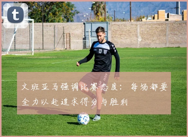 文班亚马强调比赛态度：每场都要全力以赴追求得分与胜利