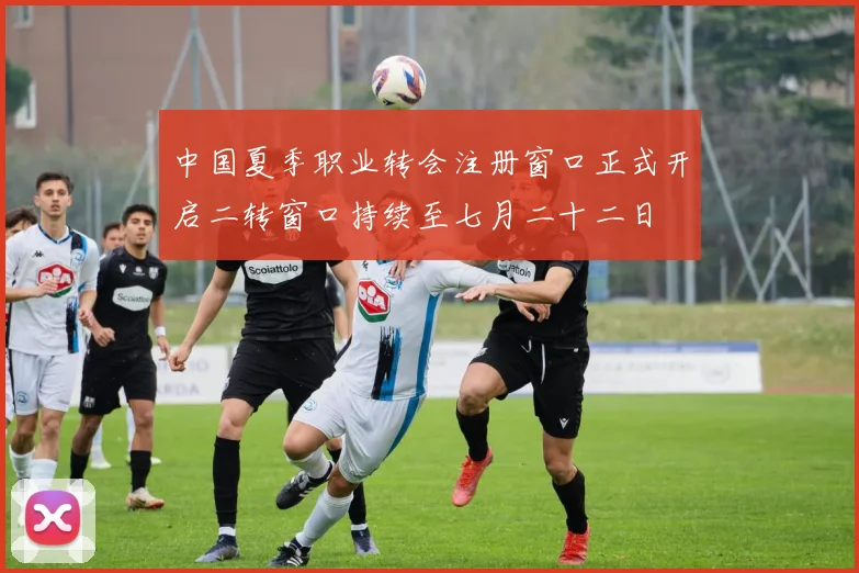 中国夏季职业转会注册窗口正式开启二转窗口持续至七月二十二日