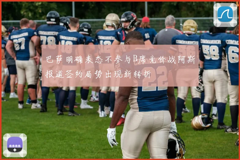 巴萨明确表态不参与B席竞价战阿斯报道签约局势出现新转折