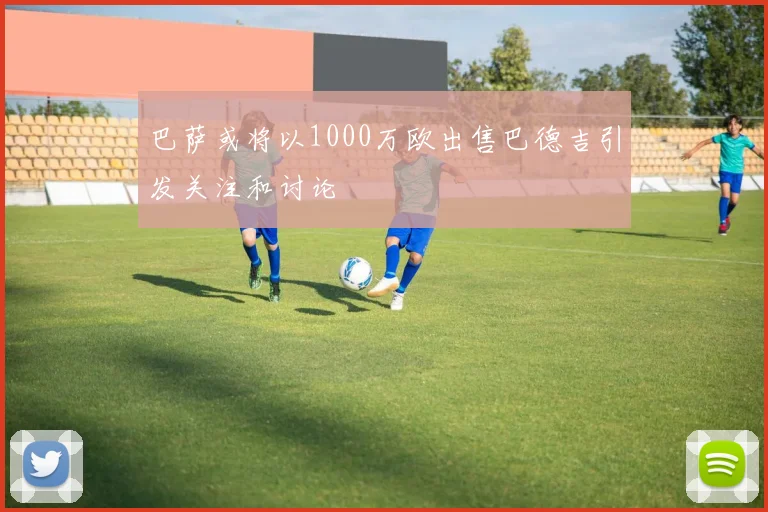 巴萨或将以1000万欧出售巴德吉引发关注和讨论