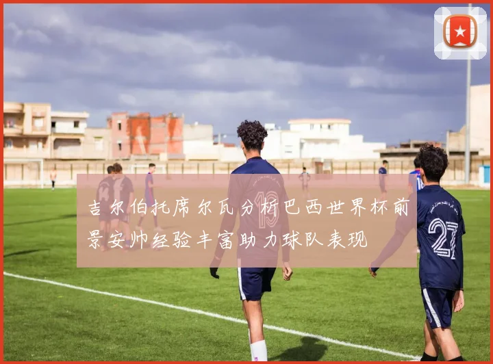 吉尔伯托席尔瓦分析巴西世界杯前景安帅经验丰富助力球队表现