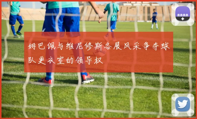 姆巴佩与维尼修斯各展风采争夺球队更衣室的领导权