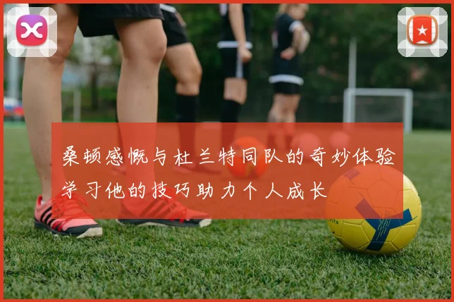 桑顿感慨与杜兰特同队的奇妙体验学习他的技巧助力个人成长